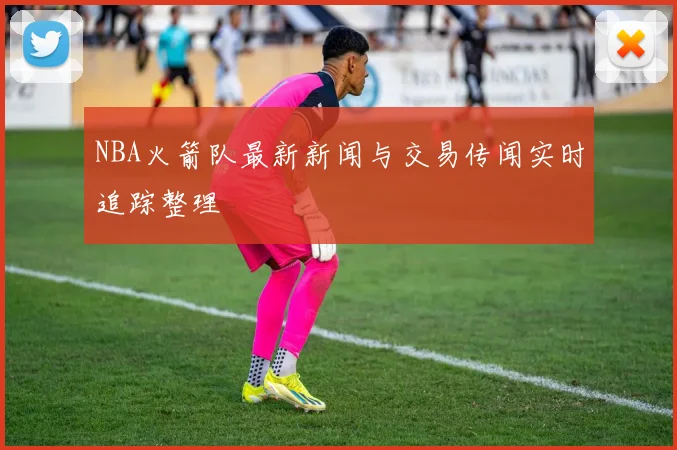 NBA火箭队最新新闻与交易传闻实时追踪整理