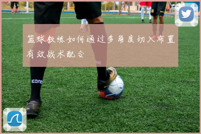 篮球教练如何通过多角度切入布置有效战术配合