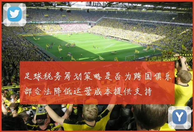足球税务筹划策略是否为跨国俱乐部合法降低运营成本提供支持